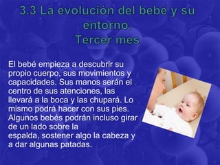 El bebé empieza a descubrir su
propio cuerpo, sus movimientos y
capacidades. Sus manos serán el
centro de sus atenciones, las
llevará a la boca y las chupará. Lo
mismo podrá hacer con sus pies.
Algunos bebés podrán incluso girar
de un lado sobre la
espalda, sostener algo la cabeza y
a dar algunas patadas.
 