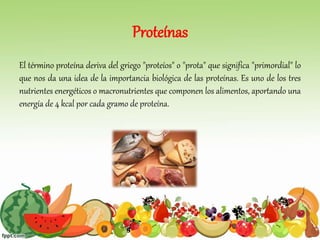 Proteínas
El término proteína deriva del griego "proteíos" o "prota" que significa "primordial" lo
que nos da una idea de la importancia biológica de las proteínas. Es uno de los tres
nutrientes energéticos o macronutrientes que componen los alimentos, aportando una
energía de 4 kcal por cada gramo de proteína.
 
