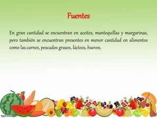Fuentes
En gran cantidad se encuentran en aceites, mantequillas y margarinas,
pero también se encuentran presentes en menor cantidad en alimentos
como las carnes, pescados grasos, lácteos, huevos.
 