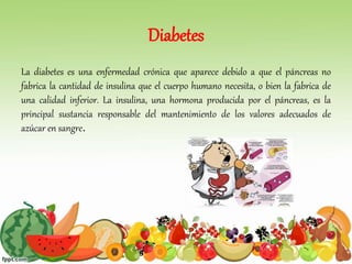 Diabetes
La diabetes es una enfermedad crónica que aparece debido a que el páncreas no
fabrica la cantidad de insulina que el cuerpo humano necesita, o bien la fabrica de
una calidad inferior. La insulina, una hormona producida por el páncreas, es la
principal sustancia responsable del mantenimiento de los valores adecuados de
azúcar en sangre.
 