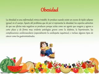 Obesidad
La obesidad es una enfermedad crónica tratable. Se produce cuando existe un exceso de tejido adiposo
(grasa) en el cuerpo. Aparte del problema que de por sí representa la obesidad, los expertos advierten
de que sus efectos más negativos se producen porque actúa como un agente que exagera y agrava a
corto plazo y de forma muy evidente patologías graves como la diabetes, la hipertensión, las
complicaciones cardiovasculares (especialmente la cardiopatía isquémica), e incluso algunos tipos de
cáncer como los gastrointestinales.
 