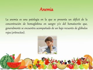 Anemia
La anemia es una patología en la que se presenta un déficit de la
concentración de hemoglobina en sangre y/o del hematocrito que,
generalmente se encuentra acompañado de un bajo recuento de glóbulos
rojos (eritrocitos).
 