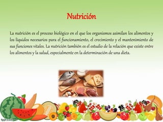 Nutrición
La nutrición es el proceso biológico en el que los organismos asimilan los alimentos y
los líquidos necesarios para el funcionamiento, el crecimiento y el mantenimiento de
sus funciones vitales. La nutrición también es el estudio de la relación que existe entre
los alimentos y la salud, especialmente en la determinación de una dieta.
 