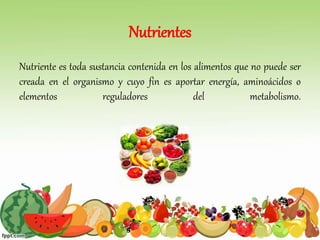 Nutrientes
Nutriente es toda sustancia contenida en los alimentos que no puede ser
creada en el organismo y cuyo fin es aportar energía, aminoácidos o
elementos reguladores del metabolismo.
 