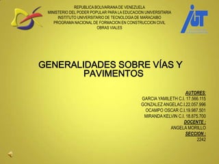 REPUBLICA BOLIVARIANA DE VENEZUELA
MINISTERIO DEL PODER POPULAR PARA LA EDUCACION UNIVERSITARIA
INSTITUTO UNIVERSITARIO DE TECNOLOGIA DE MARACAIBO
PROGRAMA NACIONAL DE FORMACION EN CONSTRUCCION CIVIL
OBRAS VIALES
GENERALIDADES SOBRE VÍAS Y
PAVIMENTOS
AUTORES:
GARCIA YAMILETH C.I. 17.566.115
GONZALEZ ANGELAC.I.22.057.996
OCAMPO OSCAR C.I.19.987.501
MIRANDA KELVIN C.I. 18.875.700
DOCENTE :
ANGELA MORILLO
SECCION :
2242
 