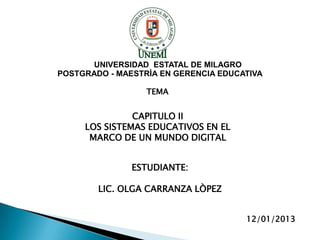 UNIVERSIDAD ESTATAL DE MILAGRO
POSTGRADO - MAESTRÌA EN GERENCIA EDUCATIVA

                  TEMA


               CAPITULO II
     LOS SISTEMAS EDUCATIVOS EN EL
      MARCO DE UN MUNDO DIGITAL


               ESTUDIANTE:

        LIC. OLGA CARRANZA LÒPEZ


                                      12/01/2013
 