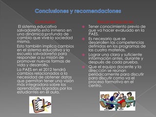Conclusión                    Recomendaciones
 El sistema educativo              Tener conocimiento previo de
salvadoreño esta inmerso en         que va hacer evaluado en la
una dinámica profunda de            PAES.
cambio que vive la sociedad        Es necesario que se
misma.                              desarrollen las competencias
Esto también implica cambios        definidas en los programas de
en el sistema educativo y la        las cuatro materias.
escuela salvadoreña para           Lograr una clara y suficiente
responder a su misión de            información antes, durante y
promover nuevas formas de           después de cada prueba.
vida y desarrollo.                 Que el equipo docente y la
La PAES en el 2012 tendrá           dirección se reúnan
cambios relacionados a la           periódicamente para discutir
necesidad de obtener datos          para discutir como va el
que permitan tener una visión       proceso formativo en el
más integradora sobre los           centro.
aprendizajes logrados por los
estudiantes en el aula.
 