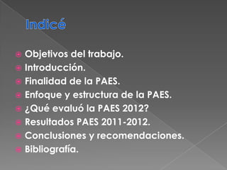  Objetivos del trabajo.
 Introducción.
 Finalidad de la PAES.
 Enfoque y estructura de la PAES.
 ¿Qué evaluó la PAES 2012?
 Resultados PAES 2011-2012.
 Conclusiones y recomendaciones.
 Bibliografía.
 