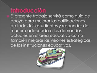    El presente trabajo servirá como guía de
    apoyo para mejorar las calificaciones
    de todos los estudiantes y responder de
    manera adecuada a las demandas
    actuales en el área educativa como
    también mejorar las visiones estratégicas
    de las instituciones educativas.
 