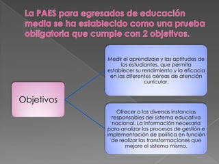 Medir el aprendizaje y las aptitudes de
                 los estudiantes, que permita
            establecer su rendimiento y la eficacia
             en las diferentes aéreas de atención
                           curricular.


Objetivos
                Ofrecer a las diversas instancias
              responsables del sistema educativo
              nacional. La información necesaria
            para analizar los procesos de gestión e
            implementación de política en función
              de realizar las transformaciones que
                   mejore el sistema mismo.
 