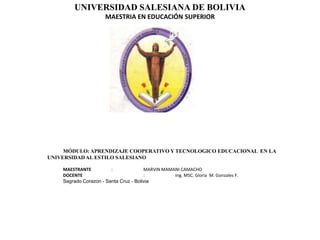 UNIVERSIDAD SALESIANA DE BOLIVIA
                      MAESTRIA EN EDUCACIÓN SUPERIOR




     MÓDULO: APRENDIZAJE COOPERATIVO Y TECNOLOGICO EDUCACIONAL EN LA
UNIVERSIDAD AL ESTILO SALESIANO

    MAESTRANTE          :              MARVIN MAMANI CAMACHO
    DOCENTE                            :          Ing. MSC. Gloria M. Gonzales F.
    Sagrado Corazon - Santa Cruz - Bolivia
 
