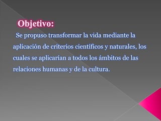 Objetivo: Se propuso transformar la vida mediante la aplicación de criterios científicos y naturales, los cuales se aplicarían a todos los ámbitos de las relaciones humanas y de la cultura.