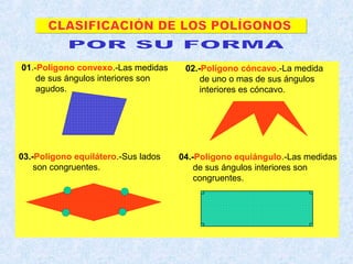 01.-Polígono convexo.-Las medidas
de sus ángulos interiores son
agudos.
02.-Polígono cóncavo.-La medida
de uno o mas de sus ángulos
interiores es cóncavo.
03.-Polígono equilátero.-Sus lados
son congruentes.
04.-Polígono equiángulo.-Las medidas
de sus ángulos interiores son
congruentes.
 