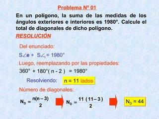 En un polígono, la suma de las medidas de los
ángulos exteriores e interiores es 1980°. Calcule el
total de diagonales de dicho polígono.
360° + 180°( n - 2 ) = 1980°
S∠e + S∠i = 1980°
Resolviendo: n = 11 ladosn = 11 lados
Número de diagonales:
2
)3n(n
ND
−
=
2
)311(11
ND
−
= ND = 44ND = 44
Del enunciado:
Luego, reemplazando por las propiedades:
Problema Nº 01
RESOLUCIÓN
 