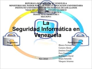 REPUBLICA BOLIVARIANA DE VENEZUELA
MINISTERIO DEL PODER POPULAR PARA LA EDUCACION UNIVERSITARIA
INSTITUTO UNIVERSITARIO DE TECNOLOGIA DE LOS LLANOS
VALLE DE LA PASCUA – ESTADO GUARICO
INGENIERIA EN INFORMATICA
TRAYECTO II TRIMESTRE I
SECCION I
La
Seguridad Informática en
Venezuela
Facilitador: Participantes:
Tibisay Acosta Blanco Ferman
Camero Alexis
Jiménez Estefany
Puro Francisco
Rodríguez David
Seijas Amanda
Vásquez Arianna
Nov 2010
 