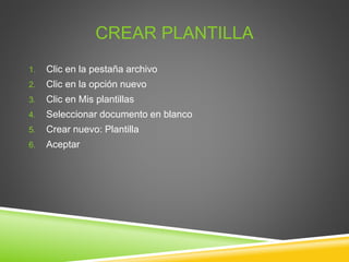CREAR PLANTILLA
1. Clic en la pestaña archivo
2. Clic en la opción nuevo
3. Clic en Mis plantillas
4. Seleccionar documento en blanco
5. Crear nuevo: Plantilla
6. Aceptar
 
