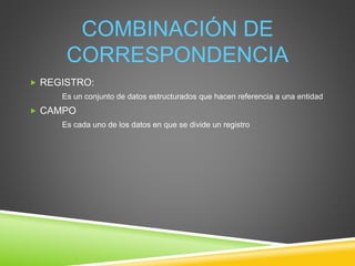 COMBINACIÓN DE
CORRESPONDENCIA
 REGISTRO:
Es un conjunto de datos estructurados que hacen referencia a una entidad
 CAMPO
Es cada uno de los datos en que se divide un registro
 
