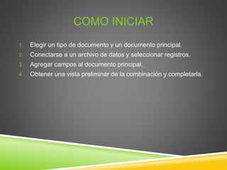 COMO INICIAR
1. Elegir un tipo de documento y un documento principal.
2. Conectarse a un archivo de datos y seleccionar registros.
3. Agregar campos al documento principal.
4. Obtener una vista preliminar de la combinación y completarla.
 