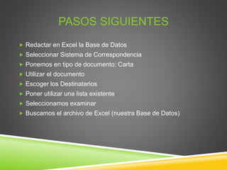 PASOS SIGUIENTES
 Redactar en Excel la Base de Datos
 Seleccionar Sistema de Correspondencia
 Ponemos en tipo de documento: Carta
 Utilizar el documento
 Escoger los Destinatarios
 Poner utilizar una lista existente
 Seleccionamos examinar
 Buscamos el archivo de Excel (nuestra Base de Datos)
 