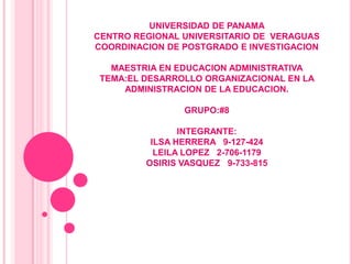 UNIVERSIDAD DE PANAMA
CENTRO REGIONAL UNIVERSITARIO DE VERAGUAS
COORDINACION DE POSTGRADO E INVESTIGACION

   MAESTRIA EN EDUCACION ADMINISTRATIVA
 TEMA:EL DESARROLLO ORGANIZACIONAL EN LA
     ADMINISTRACION DE LA EDUCACION.

                GRUPO:#8

                INTEGRANTE:
          ILSA HERRERA 9-127-424
           LEILA LOPEZ 2-706-1179
         OSIRIS VASQUEZ 9-733-815
 