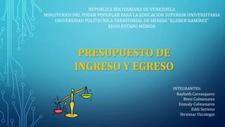 REPUBLICA BOLIVARIANA DE VENEZUELA
MINISTERIOS DEL PODER POPUPLAR PARA LA EDUCACION SUPERIOR UNIVERSITARIA
UNIVERSIDAD POLITECNICA TERRITORIAL DE MERIDA “KLEBER RAMÍREZ”
EJIDO ESTADO MÉRIDA
PRESUPUESTO DE
INGRESO Y EGRESO
INTEGRANTES:
Raybeth Carrasquero
Betsi Colmenares
Enmaly Colmenares
Eddi Serreno
Ibraimar Uzcategui
 
