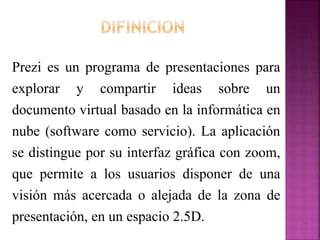 Prezi es un programa de presentaciones para
explorar y compartir ideas sobre un
documento virtual basado en la informática en
nube (software como servicio). La aplicación
se distingue por su interfaz gráfica con zoom,
que permite a los usuarios disponer de una
visión más acercada o alejada de la zona de
presentación, en un espacio 2.5D.
 