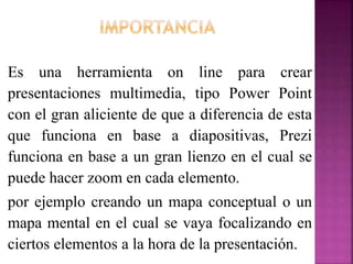 Es una herramienta on line para crear
presentaciones multimedia, tipo Power Point
con el gran aliciente de que a diferencia de esta
que funciona en base a diapositivas, Prezi
funciona en base a un gran lienzo en el cual se
puede hacer zoom en cada elemento.
por ejemplo creando un mapa conceptual o un
mapa mental en el cual se vaya focalizando en
ciertos elementos a la hora de la presentación.
 