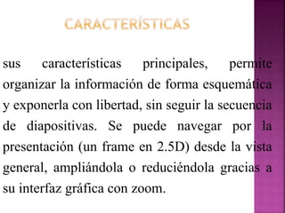 sus características principales, permite
organizar la información de forma esquemática
y exponerla con libertad, sin seguir la secuencia
de diapositivas. Se puede navegar por la
presentación (un frame en 2.5D) desde la vista
general, ampliándola o reduciéndola gracias a
su interfaz gráfica con zoom.
 