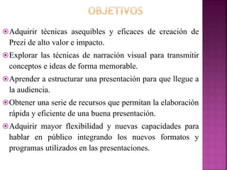 Adquirir técnicas asequibles y eficaces de creación de
Prezi de alto valor e impacto.
Explorar las técnicas de narración visual para transmitir
conceptos e ideas de forma memorable.
Aprender a estructurar una presentación para que llegue a
la audiencia.
Obtener una serie de recursos que permitan la elaboración
rápida y eficiente de una buena presentación.
Adquirir mayor flexibilidad y nuevas capacidades para
hablar en público integrando los nuevos formatos y
programas utilizados en las presentaciones.
 