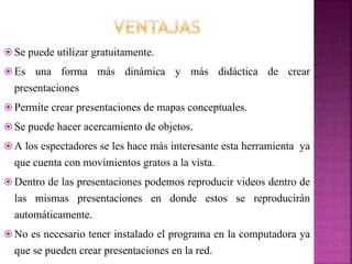  Se puede utilizar gratuitamente.
 Es una forma más dinámica y más didáctica de crear
presentaciones
 Permite crear presentaciones de mapas conceptuales.
 Se puede hacer acercamiento de objetos.
 A los espectadores se les hace más interesante esta herramienta ya
que cuenta con movimientos gratos a la vista.
 Dentro de las presentaciones podemos reproducir videos dentro de
las mismas presentaciones en donde estos se reproducirán
automáticamente.
 No es necesario tener instalado el programa en la computadora ya
que se pueden crear presentaciones en la red.
 