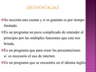 Se necesita una cuenta y si es gratuito es por tiempo
limitado.
Es un programa un poco complicado de entender al
principio por las múltiples funciones que este nos
brinda.
Es un programa que para crear las presentaciones
si es necesario el uso de internet.
Es un programa que se encuentra en el idioma inglés.
 