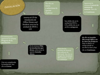 inserta el CD de
instalación de
Office Home and
Student 2007 en la
unidad de DVD o
CD
Da clic en
Inicio
y selecciona la
opción
Explorar
haz doble clic en la
unidad de DVD o
CD y doble clic en el
archivo setup.exe.
En la ventana Elija
la instalación que
desea, selecciona la
opción Instalar
ahora.
Una vez completada
la instalación, haz
clic en Cerrar.
A continuación,
aparecerá la ventana
Progreso de la
instalación.
Ahora lee los
términos de licencia
para software de
Microsoft. Haz clic en
Acepto los términos
del contrato y luego
en Continuar.
da clic en instalar
Microsoft Office sin
la clave de producto
Deja en blanco el
campo donde se
escribe la clave y haz
clic en Continuar.
Aparecerá la
ventana Control de
cuentas de
usuario. Haz clic
en Continuar.
 
