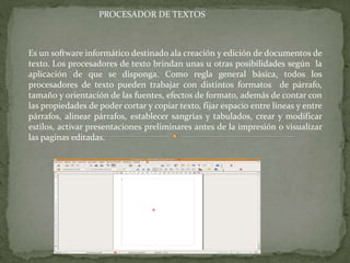 Es un software informático destinado ala creación y edición de documentos de
texto. Los procesadores de texto brindan unas u otras posibilidades según la
aplicación de que se disponga. Como regla general básica, todos los
procesadores de texto pueden trabajar con distintos formatos de párrafo,
tamaño y orientación de las fuentes, efectos de formato, además de contar con
las propiedades de poder cortar y copiar texto, fijar espacio entre líneas y entre
párrafos, alinear párrafos, establecer sangrías y tabulados, crear y modificar
estilos, activar presentaciones preliminares antes de la impresión o visualizar
las paginas editadas.
PROCESADOR DE TEXTOS
 
