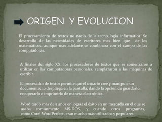 El procesamiento de textos no nació de la tecno logia informática. Se
desarrollo de las necesidades de escritores mas bien que de los
matemáticos, aunque mas adelante se combinara con el campo de las
computadoras.
A finales del siglo XX, los procesadores de textos que se comenzaron a
utilizar en las computadoras personales, remplazaron a las máquinas de
escribir.
El procesador de textos permite que el usuario cree y manipule un
documento; lo despliega en la pantalla, dando la opción de guardarlo,
recuperarlo o imprimirlo de manera electrónica.
Word tardó más de 5 años en lograr el éxito en un mercado en el que se
usaba comúnmente MS-DOS, y cuando otros programas,
como Corel WordPerfect, eran mucho más utilizados y populares
 
