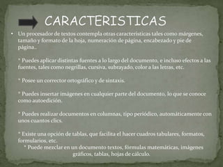• Un procesador de textos contempla otras características tales como márgenes,
tamaño y formato de la hoja, numeración de página, encabezado y pie de
página..
* Puedes aplicar distintas fuentes a lo largo del documento, e incluso efectos a las
fuentes, tales como negrillas, cursiva, subrayado, color a las letras, etc.
* Posee un corrector ortográfico y de sintaxis.
* Puedes insertar imágenes en cualquier parte del documento, lo que se conoce
como autoedición.
* Puedes realizar documentos en columnas, tipo periódico, automáticamente con
unos cuantos clics.
* Existe una opción de tablas, que facilita el hacer cuadros tabulares, formatos,
formularios, etc.
* Puede mezclar en un documento textos, fórmulas matemáticas, imágenes
gráficos, tablas, hojas de cálculo.
 