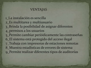 VENTAJAS
1_La instalación es sencilla
2_Es multitarea y multiusuario
3_Brinda la posibilidad de asignar diferentes
4_permisos a los usuarios
5_Permite cambiar periódicamente las contraseñas
6_El sistema está protegido del acceso ilegal
7_Trabaja con impresoras de estaciones remotas
8_Muestra estadísticas de errores de sistema
9_Permite realizar diferentes tipos de auditorías
 