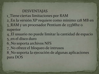 DESVENTAJAS
1_Tiene ciertas limitaciones por RAM
2_En la versión XP requiere como mínimo 128 MB en
3_RAM y un procesador Pentium de 233Mhz o
superior
4_El usuario no puede limitar la cantidad de espacio
5_en el disco duro
6_No soporta archivos NFS
7_No ofrece el bloqueo de intrusos
8_No soporta la ejecución de algunas aplicaciones
para DOS
 