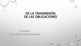 DE LA TRANSMISIÓN
DE LAS OBLIGACIONES
ESTUDIANTE:
YULYS NICOLE GUTIERREZ MONTAÑO
 