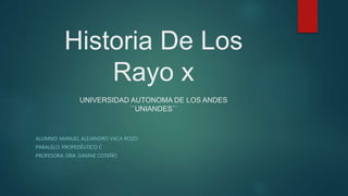 Historia De Los
Rayo x
UNIVERSIDAD AUTONOMA DE LOS ANDES
``UNIANDES´´
ALUMNO: MANUEL ALEJANDRO VACA ROZO
PARALELO: PROPEDÉUTICO C
PROFESORA: DRA. DAMNE COTEÑO
 