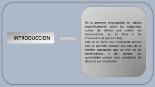 INTRODUCCION
En la presente investigación se hablara
específicamente sobre las exageradas
sumas de dinero que cobran las
universidades en el Perú y las
consecuencias que esto trae.
Este es un tema muy importante porque
nos va permitir conocer aun mas de la
terrible corrupción que se vive en las
universidades y del porque sus
autoridades cobran esas cantidades de
dinero a sus estudiantes.
 