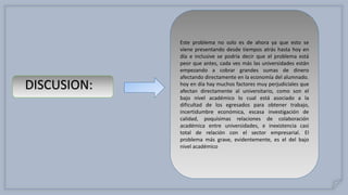 Este problema no solo es de ahora ya que esto se
viene presentando desde tiempos atrás hasta hoy en
día e inclusive se podría decir que el problema está
peor que antes, cada ves más las universidades están
empezando a cobrar grandes sumas de dinero
afectando directamente en la economía del alumnado.
hoy en día hay muchos factores muy perjudiciales que
afectan directamente al universitario, como son el
bajo nivel académico lo cual está asociado a la
dificultad de los egresados para obtener trabajo,
incertidumbre económica, escasa investigación de
calidad, poquísimas relaciones de colaboración
académica entre universidades, e inexistencia casi
total de relación con el sector empresarial. El
problema más grave, evidentemente, es el del bajo
nivel académico
DISCUSION:
 
