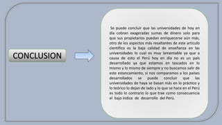 CONCLUSION
Se puede concluir que las universidades de hoy en
día cobran exageradas sumas de dinero solo para
que sus propietarios puedan enriquecerse aún más,
otro de los aspectos más resaltantes de este articulo
científico es la baja calidad de enseñanza en las
universidades lo cual es muy lamentable ya que a
causa de esto el Perú hoy en día no es un país
desarrollado ya que estamos en tascados en lo
mismo y lo mismo de siempre y no buscamos salir de
este estancamiento, si nos comparamos a los países
desarrollados se puede concluir que las
universidades de haya se basan más en lo práctico y
lo teórico lo dejan de lado y lo que se hace en el Perú
es todo lo contrario lo que trae como consecuencia
el bajo índice de desarrollo del Perú.
 