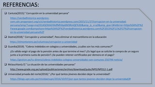 REFERENCIAS:
 Cantuta(2015).” Corrupción en la universidad peruana”
https://verdadhistorica-wordpress-
com.cdn.ampproject.org/v/s/verdadhistorica.wordpress.com/2015/11/27/corrupcion-en-la-universidad-
peruana/amp/?usqp=mq331AQOKAGYAdfMhIbp6M3RmQE%3D&amp_js_v=a2&amp_gsa=1#referrer=https%3A%2F%2
Fwww.google.com&ampshare=https%3A%2F%2Fverdadhistorica.wordpress.com%2F2015%2F11%2F27%2Fcorrupcion-
en-la-universidad-peruana%2F
 Dextre(2018).” Corrupción y universidad”, Para eliminar el mercantilismo en la educación
https://elmontonero.pe/columnas/corrupcion-y-universidad
 Guardia(2019). “Cobros indebidos en colegios y universidades, ¿cuáles son los más comunes?”
¿Es válido exigir el pago de la pensión antes de que termine el mes? ¿Es legal que se solicite la compra de un seguro
junto a la primera cuota de pensión? ¿Se pueden retener certificados por demora en el pago?
https://gestion.pe/tu-dinero/cobros-indebidos-colegios-universidades-son-comunes-256794-noticia/
 Mclauchlan(s.f).” La situación de las universidades peruanas”
http://www.grade.org.pe/upload/publicaciones/archivo/download/pubs/NPD/NPD12-1.pdf
 Universidad privada del norte(2016).” ¿Por qué tantos jóvenes deciden dejar la universidad?
https://blogs.upn.edu.pe/mividaenupn/2016/10/07/por-que-tantos-jovenes-deciden-dejar-la-universidad/#
 