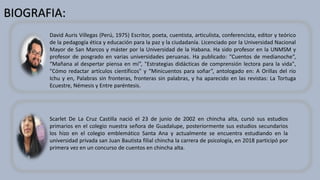 BIOGRAFIA:
David Auris Villegas (Perú, 1975) Escritor, poeta, cuentista, articulista, conferencista, editor y teórico
de la pedagogía ética y educación para la paz y la ciudadanía. Licenciado por la Universidad Nacional
Mayor de San Marcos y máster por la Universidad de la Habana. Ha sido profesor en la UNMSM y
profesor de posgrado en varias universidades peruanas. Ha publicado: “Cuentos de medianoche”,
“Mañana al despertar piensa en mí”, "Estrategias didácticas de comprensión lectora para la vida",
"Cómo redactar artículos científicos" y “Minicuentos para soñar”, antologado en: A Orillas del río
Ichu y en, Palabras sin fronteras, fronteras sin palabras, y ha aparecido en las revistas: La Tortuga
Ecuestre, Némesis y Entre paréntesis.
Scarlet De La Cruz Castilla nació el 23 de junio de 2002 en chincha alta, cursó sus estudios
primarios en el colegio nuestra señora de Guadalupe, posteriormente sus estudios secundarios
los hizo en el colegio emblemático Santa Ana y actualmente se encuentra estudiando en la
universidad privada san Juan Bautista filial chincha la carrera de psicología, en 2018 participó por
primera vez en un concurso de cuentos en chincha alta.
 
