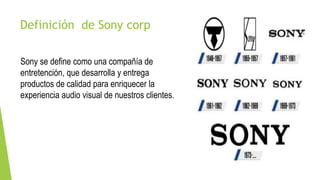 Definición de Sony corp
Sony se define como una compañía de
entretención, que desarrolla y entrega
productos de calidad para enriquecer la
experiencia audio visual de nuestros clientes.
 