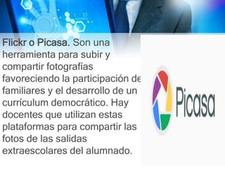 Flickr o Picasa. Son una
herramienta para subir y
compartir fotografías
favoreciendo la participación de
familiares y el desarrollo de un
currículum democrático. Hay
docentes que utilizan estas
plataformas para compartir las
fotos de las salidas
extraescolares del alumnado.
 