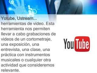 Yotube, Ustream...
herramientas de vídeo. Esta
herramienta nos permiten
llevar a cabo grabaciones de
videos de un cortometraje,
una exposición, una
entrevista, una clase, una
práctica con instrumentos
musicales o cualquier otra
actividad que consideremos
relevante.
 