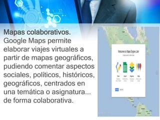 Mapas colaborativos.
Google Maps permite
elaborar viajes virtuales a
partir de mapas geográficos,
pudiendo comentar aspectos
sociales, políticos, históricos,
geográficos, centrados en
una temática o asignatura...
de forma colaborativa.
 