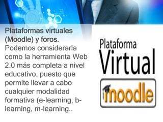 Plataformas virtuales
(Moodle) y foros.
Podemos considerarla
como la herramienta Web
2.0 más completa a nivel
educativo, puesto que
permite llevar a cabo
cualquier modalidad
formativa (e-learning, b-
learning, m-learning..
 