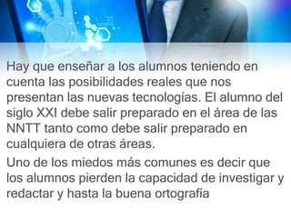 Hay que enseñar a los alumnos teniendo en
cuenta las posibilidades reales que nos
presentan las nuevas tecnologías. El alumno del
siglo XXI debe salir preparado en el área de las
NNTT tanto como debe salir preparado en
cualquiera de otras áreas.
Uno de los miedos más comunes es decir que
los alumnos pierden la capacidad de investigar y
redactar y hasta la buena ortografía
 